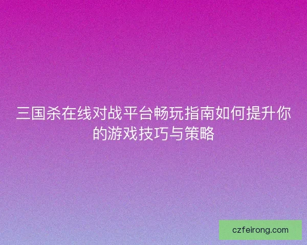 三国杀在线对战平台畅玩指南如何提升你的游戏技巧与策略