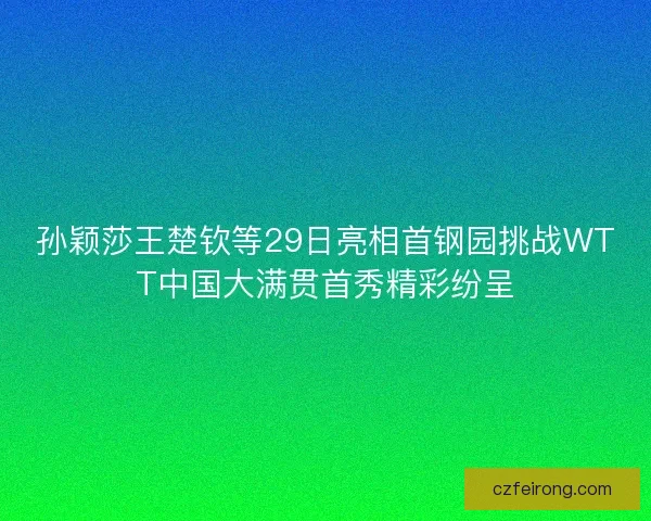 孙颖莎王楚钦等29日亮相首钢园挑战WTT中国大满贯首秀精彩纷呈