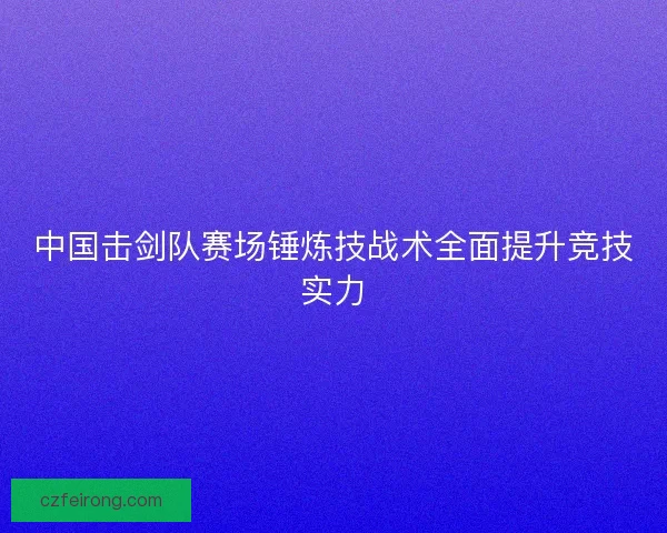 中国击剑队赛场锤炼技战术全面提升竞技实力