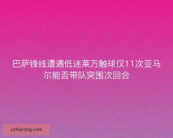 巴萨锋线遭遇低迷莱万触球仅11次亚马尔能否带队突围次回合