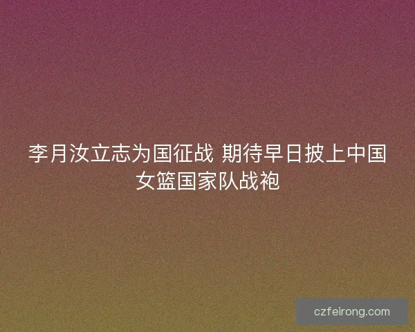 李月汝立志为国征战 期待早日披上中国女篮国家队战袍