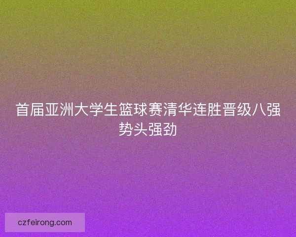 首届亚洲大学生篮球赛清华连胜晋级八强势头强劲