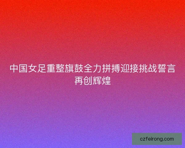 中国女足重整旗鼓全力拼搏迎接挑战誓言再创辉煌